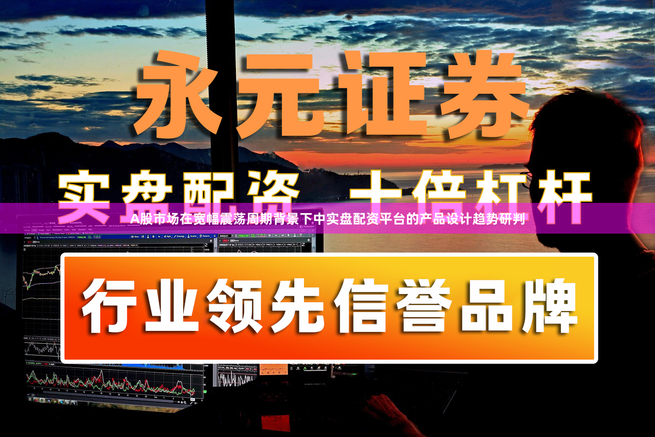 A股市场在宽幅震荡周期背景下中实盘配资平台的产品设计趋势研判