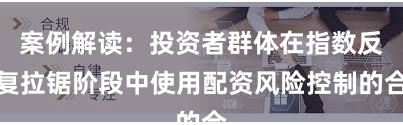 案例解读：投资者群体在指数反复拉锯阶段中使用配资风险控制的合