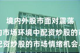 境内外股市面对震荡市环境的市场环境中配资炒股的市场情绪机会与