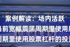 案例解读：场内活跃资金在当前宽幅震荡周期里使用股票杠杆的投资