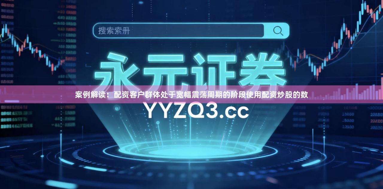 案例解读:配资客户群体处于宽幅震荡周期的阶段使用配资炒股的数